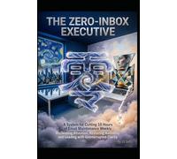 THE ZERO-INBOX EXECUTIVE A System for Cutting 10 Hours of Email Maintenance Weekly: Reclaiming Attention, Restoring Authority, and Leading with Uninterrupted Clarity