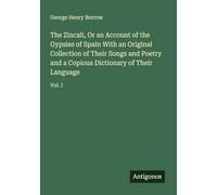 The Zincali, Or an Account of the Gypsies of Spain With an Original Collection of Their Songs and Poetry and a Copious Dictionary of Their Language: Vol. I