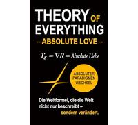 Theory of Everything - Absolute Love -: Absolute Liebe als Weltformel zwischen Quantenphysik, Schwarzen Löchern, Bewusstsein und dem Sinn des Lebens