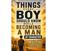 Things Every Boy Should Know While Becoming a Man of Character: 52 Essential Lessons on Character, Respect, Responsibility, and Becoming the Man You Are Meant to Be