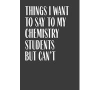 Things I Want To Say To My Chemistry Students But Can't: 6" x 9" Notebook, 120 Pages, Perfect for Notes and Journal, Funny Gift for Chemistry Teacher and Professor