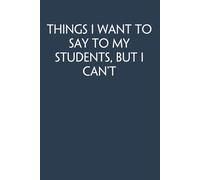 Things I Want to Say To My Students But I Can't: Funny Gag Gift Notebook for Co-workers, Adults, School, Office, Team, Workplace, Staff members, Boss (100 pages; 6x9 inches)