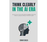 Think Clearly in the Ai Era: Discover How to Work with Artificial Intelligence Every Day Without Losing Your Ability to Think for Yourself