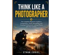 Think Like a Photographer: The Complete Beginner's Guide to Composition, Visual Storytelling, and Creating Professional-Looking Photos with Any Camera