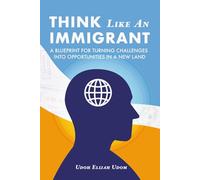 Think Like An Immigrant: A Blueprint for Turning Challenges Into Opportunities In A New Land