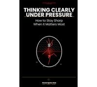 Thinking Clearly Under Pressure Made Simple: How to Stay Sharp When It Matters Most