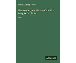 Thomas Carlyle a History of the First Forty Years of Life: Vol. I