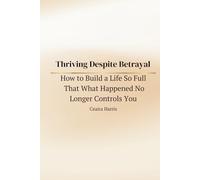 Thriving Despite Betrayal: How to Build a Life So Full That What Happened No Longer Controls You