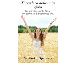 Ti parlerò della mia gioia.: Dalla tristezza alla Gioia: Un cammino di trasformazione.