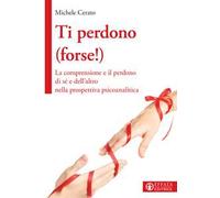 Ti perdono (forse!). La comprensione e il perdono di sé e dell'altro nella prospettiva psicoanalitica