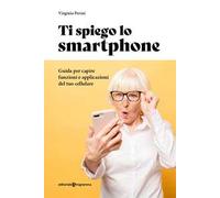 Ti spiego lo smartphone. Guida per capire funzioni e applicazioni del tuo cellulare