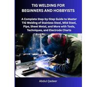 TIG WELDING FOR BEGINNERS AND HOBBYISTS: A Complete Step-by-Step Guide to Master TIG Welding of Stainless Steel, Mild Steel, Pipe, Sheet Metal, and More with Tools, Techniques, and Electrode Charts