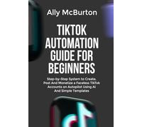 TIKTOK AUTOMATION GUIDE FOR BEGINNERS: Step-by-Step System to Create, Post And Monetize a Faceless TikTok Accounts on Autopilot Using AI And Simple Templates