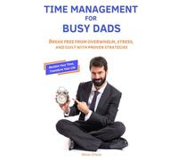 Time Management for Busy Dads: Break Free from Overwhelm, Stress, and Guilt with Proven Strategies