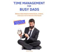 Time Management for Busy Dads: Break Free from Overwhelm, Stress, and Guilt with Proven Strategies