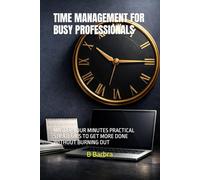 TIME MANAGEMENT FOR BUSY PROFESSIONALS: MASTER YOUR MINUTES PRACTICAL STRATEGIES TO GET MORE DONE WITHOUT BURNING OUT