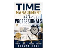 TIME MANAGEMENT FOR BUSY PROFESSIONALS: Simple Time Management Techniques to Prioritize Tasks, Increase Productivity, Reduce Stress, and Achieve Better Work Life Balance