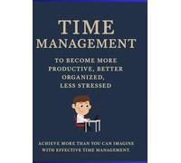 „Time Management to Become More Productive, Better Organized, Less Stressed”: Achieve More Than You can Imagine With Effective Time Management