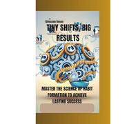 TINY SHIFTS, BIG RESULTS: MASTER THE SCIENCE OF HABIT FORMATION TO ACHIEVE LASTING SUCCESS