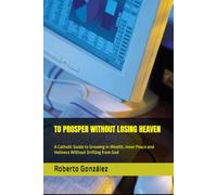 TO PROSPER WITHOUT LOSING HEAVEN: A Catholic Guide to Growing in Wealth, Inner Peace and Holiness Without Drifting from God
