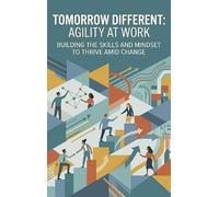 Tomorrow Different: Agility at Work: Building the Skills and Mindset to Thrive Amid Change