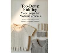 Top-Down Knitting Made Simple for Modern Garments: Practical Techniques for Seamless Sweaters, Dresses, and Accessories