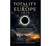 Totality Over Europe 2026: The August 12 Solar Eclipse from the Arctic and Iceland to Spain, the Path of Totality, Rare Sky Phenomena, Solar Science, and a Historic Day of Darkness