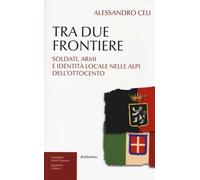 Tra due frontiere. Soldati, armi e identità locale nelle Alpi dell'Ottocen...