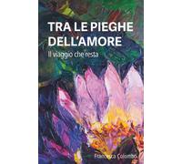 TRA LE PIEGHE DELL'AMORE: Il viaggio che resta - Colombo Francesca