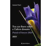 Tra un fiore colto e l'altro donato. Iris. Poesie d'amore - AA.VV.