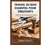 TRA V AIL DU BOIS ESSENTIEL POUR DÉBUTANTS: Projets de menuiserie étape par étape : techniques, conseils, outils, sécurité, compétences pour débutants