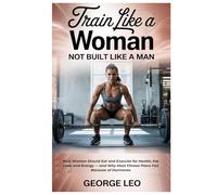 Train Like a Woman: Not Built Like a Man: How Women Should Eat and Exercise for Health, Fat Loss, and Energy - and Why Most Fitness Plans Fail Because of Hormones