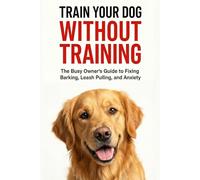TRAIN YOUR DOG WITHOUT TRAINING: A Busy Owner’s Guide to Fixing Barking, Leash Pulling, and Anxiety | Complete Family Guide to Dog Training, Behavior, and Communication