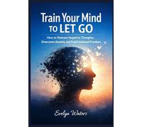 Train Your Mind to Let Go: How to Release Negative Thoughts, Overcome Anxiety, and Find Emotional Freedom