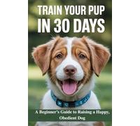 Train Your Pup in 30 Days: A Beginner’s Guide to Raising a Happy, Obedient Dog