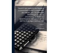 TraitÃ(c) des impots en France considÃ(c)rÃ(c)s sous la rapport du droit, de l'Ã(c)conomie politique et de la statistique, suivi du mouvement dÃ(c)taillÃ(c) de la dette publique depuis 1789