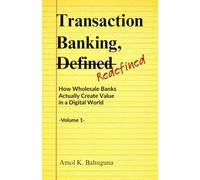 Transaction Banking, -Defined- Refined: How Wholesale Banks Actually Create Value in a Digital World -Volume 1-