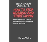 Transform Your Life: How to Stop Worrying and Start Living: Proven Methods to Conquer Negative Thoughts and Unlock Lasting Happiness