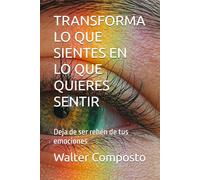 TRANSFORMA LO QUE SIENTES EN LO QUE QUIERES SENTIR: Deja de ser rehén de tus emociones