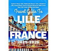 TRAVEL GUIDE TO LILLE FRANCE 2025-2026: Explore Vieux-Lille, Palais des Beaux-Arts, Citadel of Lille, Grand Place, and La Piscine Museum With Local Tips, Full-Color Photos and Maps