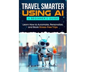 Travel Smarter Using AI: A Beginners Guide: Learn How to Automate, Personalize, and Book Stress-Free Trips