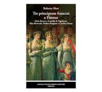 Tre principesse francesi a Firenze. Sylvia Boucot e le sorelle di Napoleone, Elisa Baciocchi, Paolina Borghese e Carolina Murat