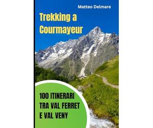 Trekking a Courmayeur: 100 Itinerari tra Val Ferret e Val Veny: Guida Completa dei percorsi sotto al Monte Bianco con Rifugi, Difficoltà e Tempi di Percorrenza per ogni Stagione