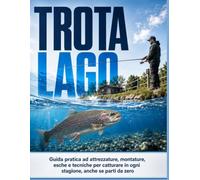 Trota lago - Il metodo pratico per catturare in ogni stagione, anche se parti da zero: Guida pratica ad attrezzature, montature, esche e tecniche