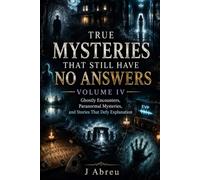 True Mysteries That Still Have No Answers Volume IV: Ghostly Encounters, Paranormal Mysteries, and Stories That Defy Explanation
