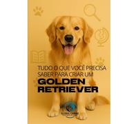 Tudo O Que Você Precisa Saber Para Criar Um Golden Retriever: História, saúde, criação e muito mais