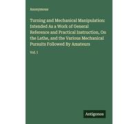 Turning and Mechanical Manipulation: Intended As a Work of General Reference and Practical Instruction, On the Lathe, and the Various Mechanical Pursuits Followed By Amateurs: Vol. I