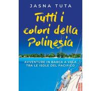 Tutti i colori della Polinesia. Avventure in barca a vela tra le isole del Pacif