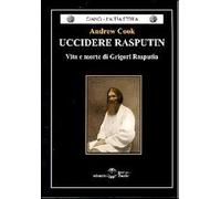Uccidere Rasputin. Vita e morte di Grigori Rasputin