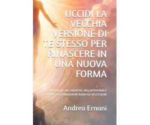 UCCIDI LA VECCHIA VERSIONE DI TE STESSO PER RINASCERE IN UNA NUOVA FORMA: UN VIAGGIO NELL'IDENTITÀ, NELL'AUTOSTIMA E NELLA TRASFORMAZIONE RADICALE DELL'ESSERE